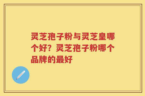 灵芝孢子粉与灵芝皇哪个好？灵芝孢子粉哪个品牌的好