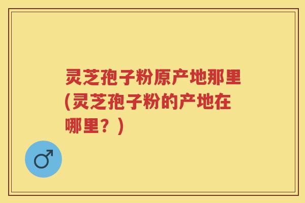 灵芝孢子粉原产地那里(灵芝孢子粉的产地在哪里？)