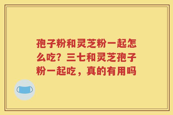 孢子粉和灵芝粉一起怎么吃？三七和灵芝孢子粉一起吃，真的有用吗