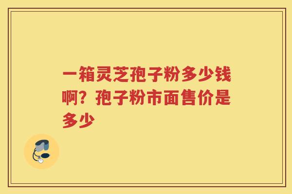 一箱灵芝孢子粉多少钱啊？孢子粉市面售价是多少