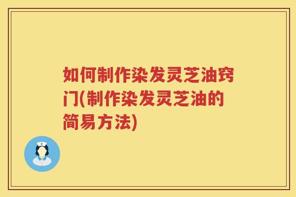 如何制作染发灵芝油窍门(制作染发灵芝油的简易方法)