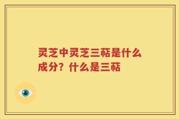 灵芝中灵芝三萜是什么成分?什么是三萜 灵芝中灵芝三萜是什么成分?什么是三萜