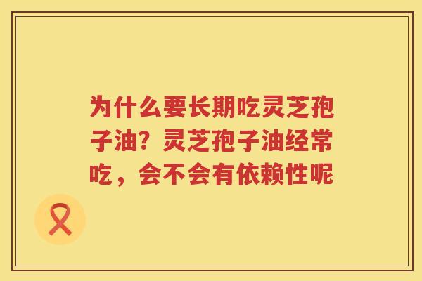 为什么要长期吃灵芝孢子油?灵芝孢子油经常吃,会不会有依赖性呢 为什么要长期吃灵芝孢子油?灵芝孢子油经常吃,会不会有依赖性呢