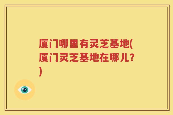 厦门哪里有灵芝基地(厦门灵芝基地在哪儿？)