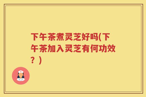 下午茶煮灵芝好吗(下午茶加入灵芝有何功效？)