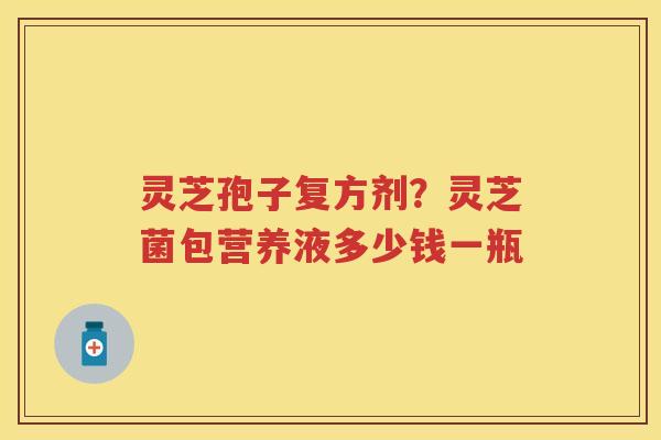 灵芝孢子复方剂？灵芝菌包营养液多少钱一瓶