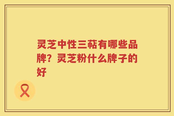 灵芝中性三萜有哪些品牌？灵芝粉什么牌子的好