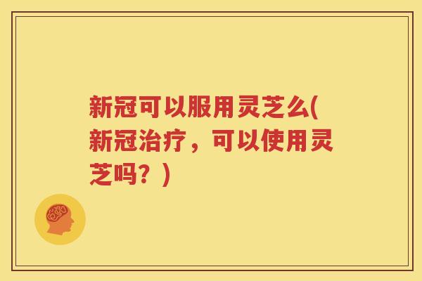 新冠可以服用灵芝么(新冠，可以使用灵芝吗？)