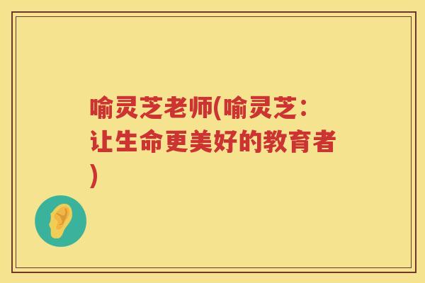 喻灵芝老师(喻灵芝:让生命更美好的教育者) 喻灵芝老师(喻灵芝:让生命更美好的教育者)