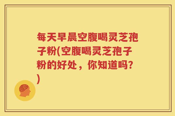 每天早晨空腹喝灵芝孢子粉(空腹喝灵芝孢子粉的好处,你知道吗?) 每天早晨空腹喝灵芝孢子粉(空腹喝灵芝孢子粉的好处,你知道吗?)