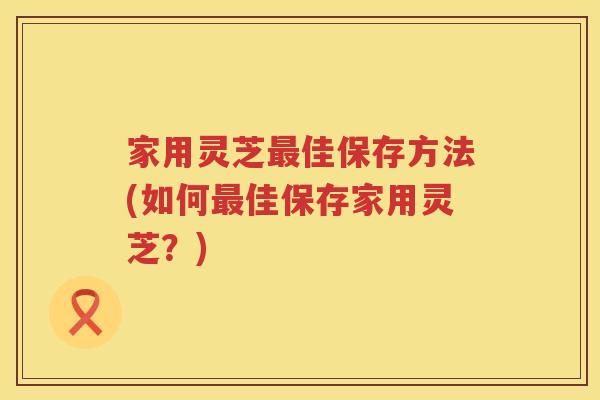 家用灵芝佳保存方法(如何佳保存家用灵芝？)