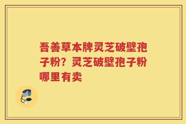 吾善草本牌灵芝破壁孢子粉?灵芝破壁孢子粉哪里有卖 吾善草本牌灵芝破壁孢子粉?灵芝破壁孢子粉哪里有卖