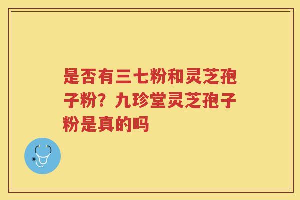 是否有三七粉和灵芝孢子粉?九珍堂灵芝孢子粉是真的吗 是否有三七粉和灵芝孢子粉?九珍堂灵芝孢子粉是真的吗