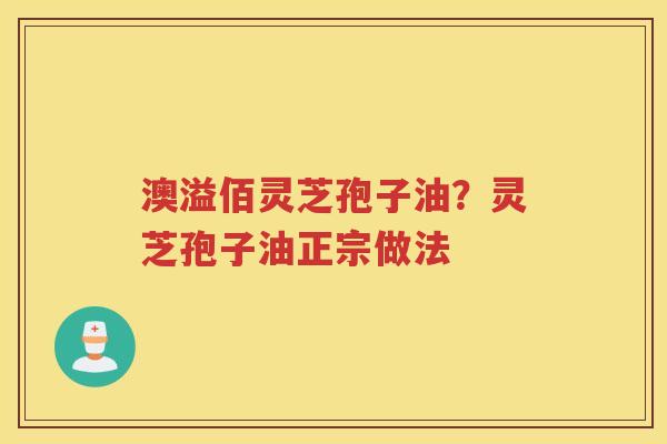 澳溢佰灵芝孢子油?灵芝孢子油正宗做法 澳溢佰灵芝孢子油?灵芝孢子油正宗做法