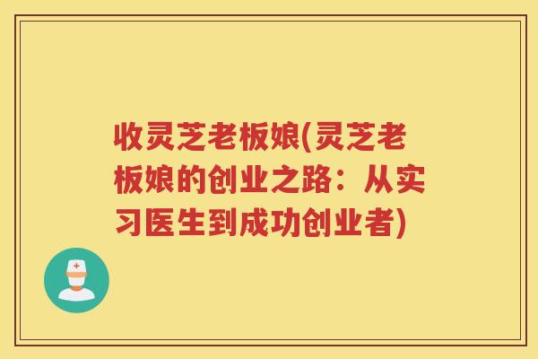 收灵芝老板娘(灵芝老板娘的创业之路：从实习医生到成功创业者)