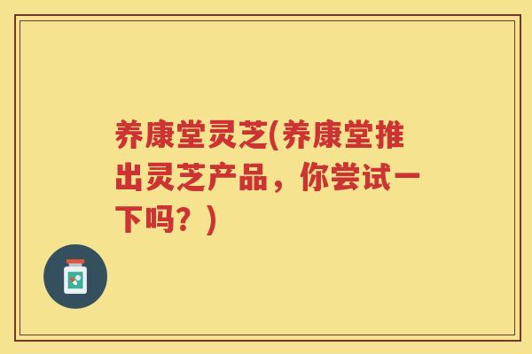 养康堂灵芝(养康堂推出灵芝产品,你尝试一下吗?) 养康堂灵芝(养康堂推出灵芝产品,你尝试一下吗?)