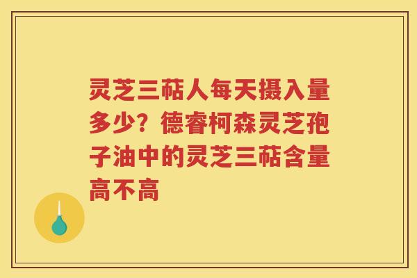 灵芝三萜人每天摄入量多少?德睿柯森灵芝孢子油中的灵芝三萜含量高不高 灵芝三萜人每天摄入量多少?德睿柯森灵芝孢子油中的灵芝三萜含量高不高
