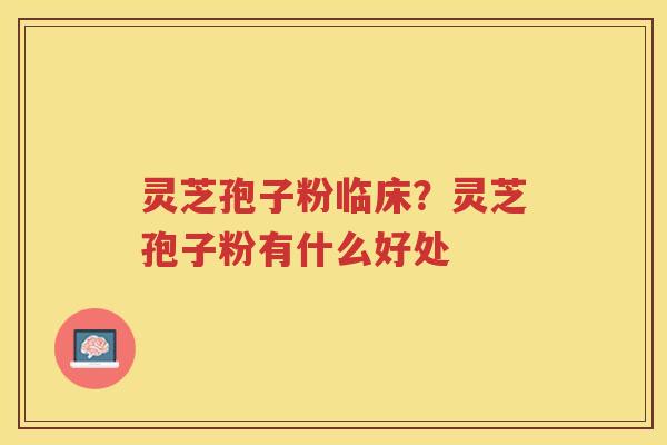 灵芝孢子粉临床？灵芝孢子粉有什么好处