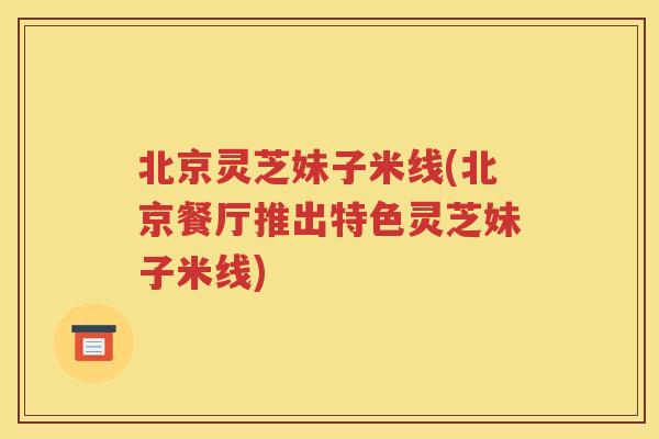 北京灵芝妹子米线(北京餐厅推出特色灵芝妹子米线)