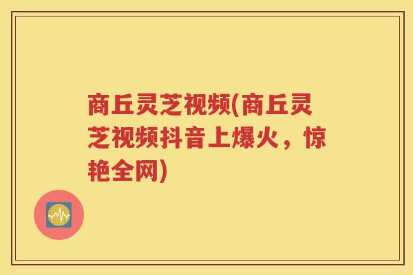 商丘灵芝视频(商丘灵芝视频抖音上爆火，惊艳全网)