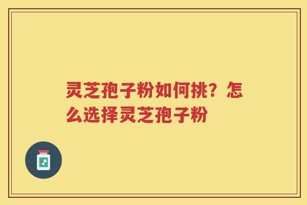 灵芝孢子粉如何挑？怎么选择灵芝孢子粉