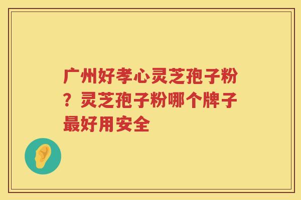 广州好孝心灵芝孢子粉？灵芝孢子粉哪个牌子好用安全