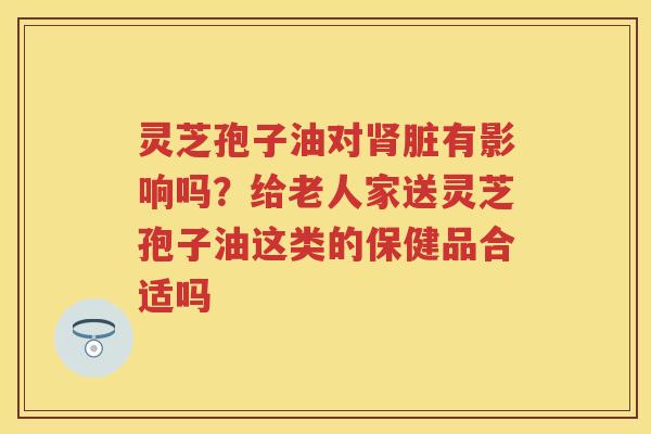灵芝孢子油对脏有影响吗？给老人家送灵芝孢子油这类的保健品合适吗
