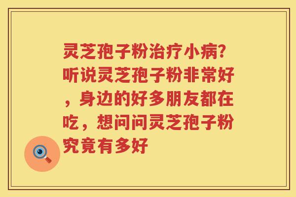 灵芝孢子粉小？听说灵芝孢子粉非常好，身边的好多朋友都在吃，想问问灵芝孢子粉究竟有多好