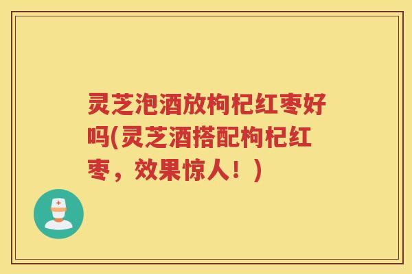 灵芝泡酒放枸杞红枣好吗(灵芝酒搭配枸杞红枣，效果惊人！)