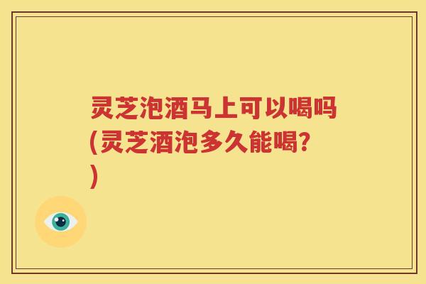 灵芝泡酒马上可以喝吗(灵芝酒泡多久能喝？)
