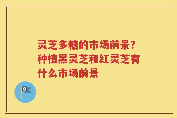 灵芝多糖的市场前景?种植黑灵芝和红灵芝有什么市场前景 灵芝多糖的市场前景?种植黑灵芝和红灵芝有什么市场前景
