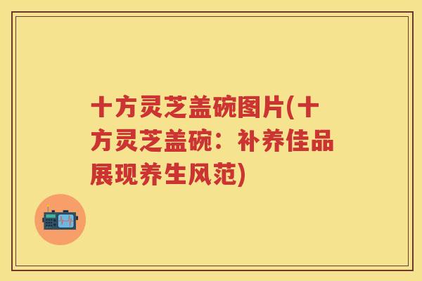 十方灵芝盖碗图片(十方灵芝盖碗：补养佳品展现养生风范)