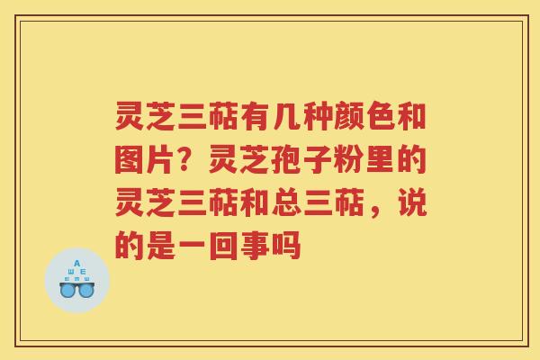 灵芝三萜有几种颜色和图片？灵芝孢子粉里的灵芝三萜和总三萜，说的是一回事吗