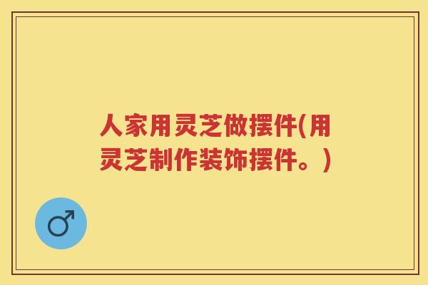 人家用灵芝做摆件(用灵芝制作装饰摆件。)