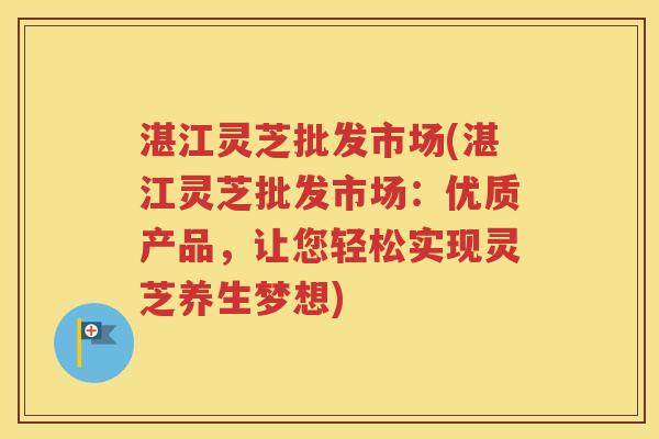 湛江灵芝批发市场(湛江灵芝批发市场:优质产品,让您轻松实现灵芝养生梦想) 湛江灵芝批发市场(湛江灵芝批发市场:优质产品,让您轻松实现灵芝养生梦想)