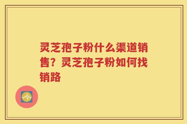 灵芝孢子粉什么渠道销售?灵芝孢子粉如何找销路 灵芝孢子粉什么渠道销售?灵芝孢子粉如何找销路