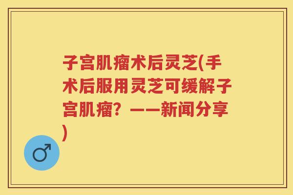 子宫术后灵芝(手术后服用灵芝可缓解子宫？——新闻分享)