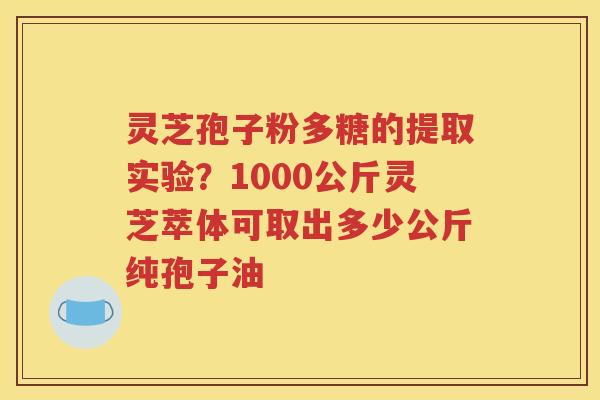 灵芝孢子粉多糖的提取实验？1000公斤灵芝萃体可取出多少公斤纯孢子油