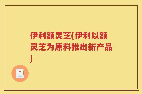 伊利额灵芝(伊利以额灵芝为原料推出新产品) 伊利额灵芝(伊利以额灵芝为原料推出新产品)