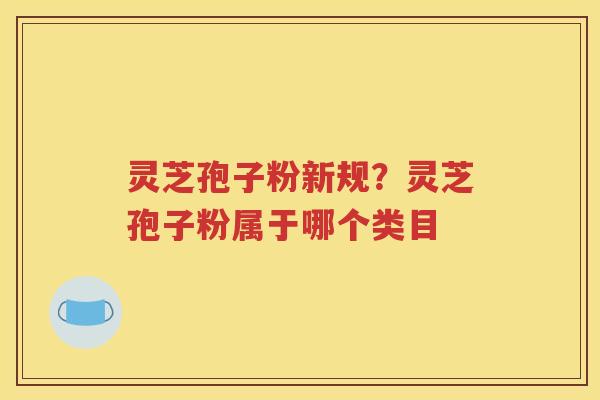 灵芝孢子粉新规？灵芝孢子粉属于哪个类目