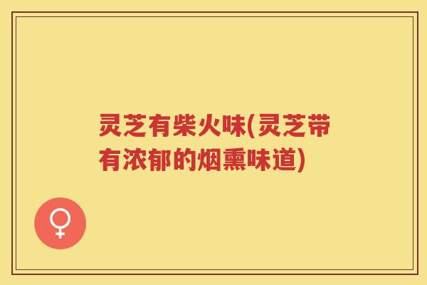 灵芝有柴火味(灵芝带有浓郁的烟熏味道)