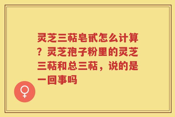 灵芝三萜皂甙怎么计算？灵芝孢子粉里的灵芝三萜和总三萜，说的是一回事吗