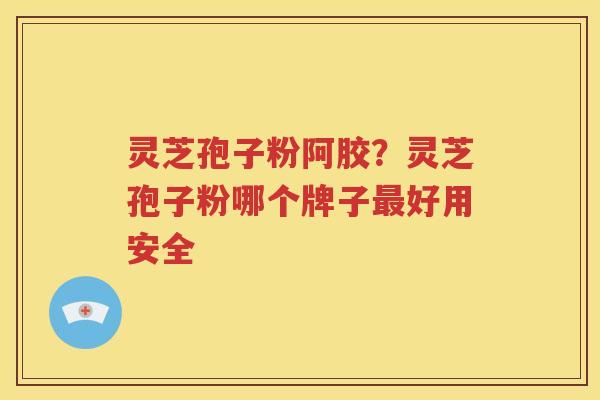 灵芝孢子粉阿胶？灵芝孢子粉哪个牌子好用安全