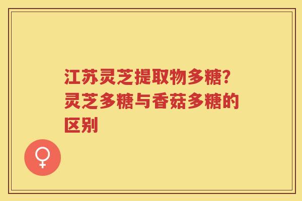 江苏灵芝提取物多糖？灵芝多糖与香菇多糖的区别