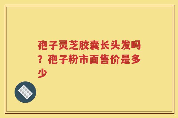 孢子灵芝胶囊长头发吗?孢子粉市面售价是多少 孢子灵芝胶囊长头发吗?孢子粉市面售价是多少