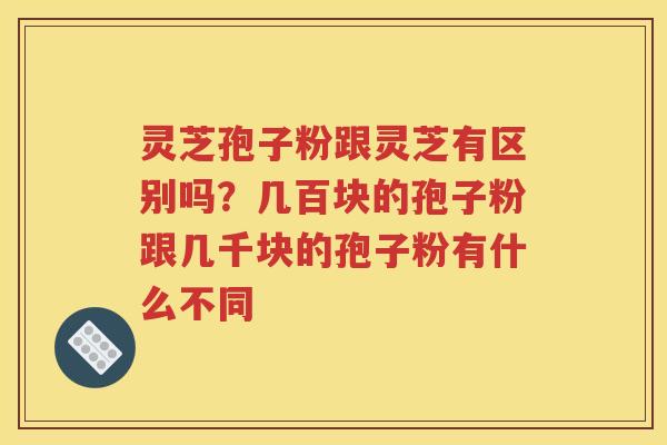 灵芝孢子粉跟灵芝有区别吗？几百块的孢子粉跟几千块的孢子粉有什么不同