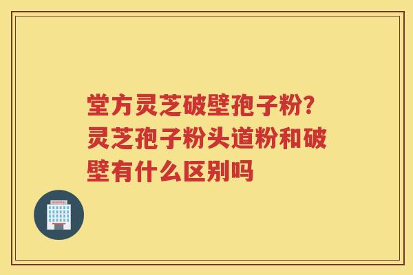 堂方灵芝破壁孢子粉？灵芝孢子粉头道粉和破壁有什么区别吗