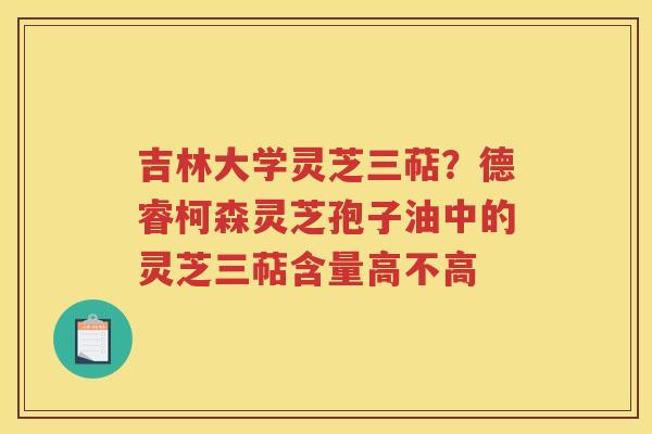 吉林大学灵芝三萜?德睿柯森灵芝孢子油中的灵芝三萜含量高不高 吉林大学灵芝三萜?德睿柯森灵芝孢子油中的灵芝三萜含量高不高