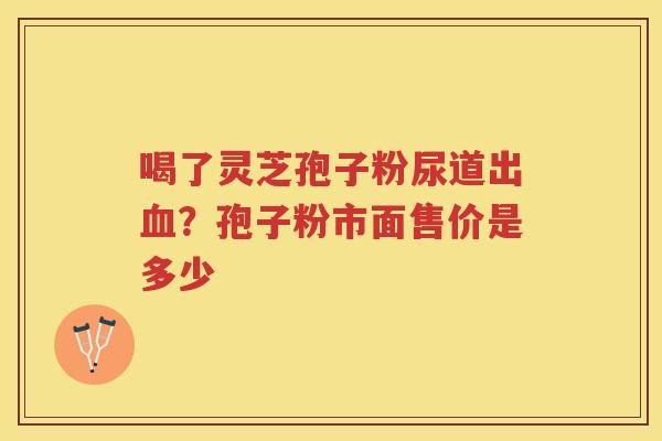 喝了灵芝孢子粉尿道出？孢子粉市面售价是多少