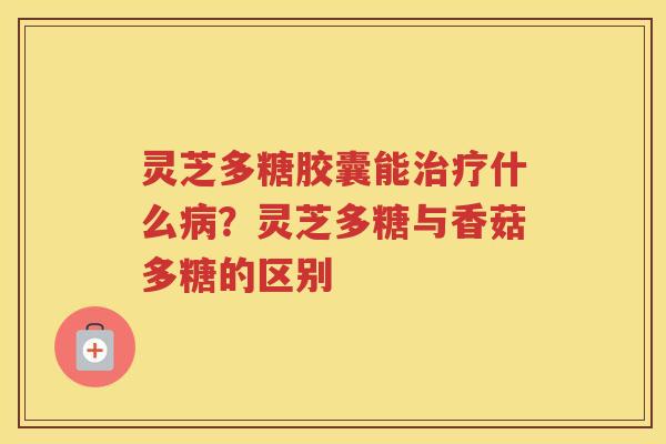 灵芝多糖胶囊能什么？灵芝多糖与香菇多糖的区别